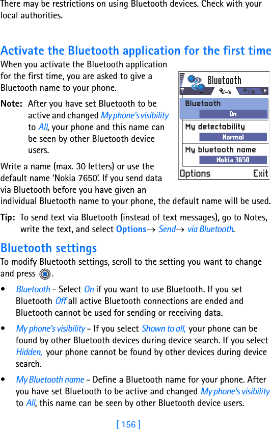 [ 156 ]16 There may be restrictions on using Bluetooth devices. Check with your local authorities.Activate the Bluetooth application for the first timeWhen you activate the Bluetooth application for the first time, you are asked to give a Bluetooth name to your phone.Note: After you have set Bluetooth to be active and changed My phone&apos;s visibility to All, your phone and this name can be seen by other Bluetooth device users.Write a name (max. 30 letters) or use the default name ‘Nokia 7650’. If you send data via Bluetooth before you have given an individual Bluetooth name to your phone, the default name will be used.Tip: To send text via Bluetooth (instead of text messages), go to Notes, write the text, and select Options→ Send→ via Bluetooth.Bluetooth settingsTo modify Bluetooth settings, scroll to the setting you want to change and press  .•Bluetooth - Select On if you want to use Bluetooth. If you set Bluetooth Off all active Bluetooth connections are ended and Bluetooth cannot be used for sending or receiving data.•My phone&apos;s visibility - If you select Shown to all,  your phone can be found by other Bluetooth devices during device search. If you select Hidden,  your phone cannot be found by other devices during device search. •My Bluetooth name - Define a Bluetooth name for your phone. After you have set Bluetooth to be active and changed My phone&apos;s visibility to All, this name can be seen by other Bluetooth device users.