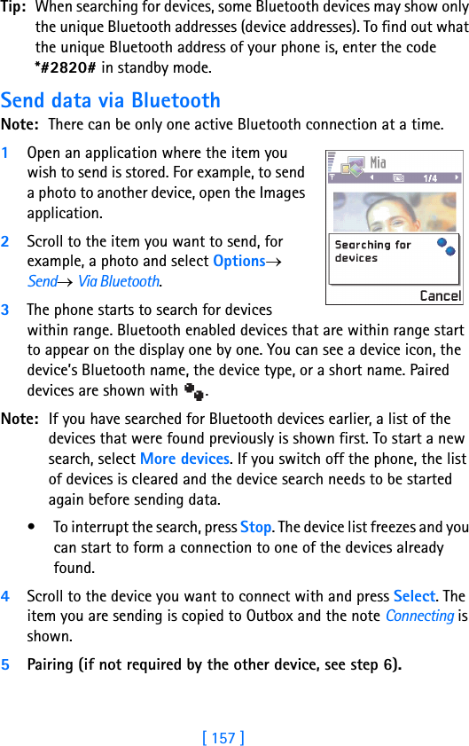 [ 157 ]16Tip: When searching for devices, some Bluetooth devices may show only the unique Bluetooth addresses (device addresses). To find out what the unique Bluetooth address of your phone is, enter the code *#2820# in standby mode.Send data via BluetoothNote: There can be only one active Bluetooth connection at a time.1Open an application where the item you wish to send is stored. For example, to send a photo to another device, open the Images application. 2Scroll to the item you want to send, for example, a photo and select Options→ Send→ Via Bluetooth.3The phone starts to search for devices within range. Bluetooth enabled devices that are within range start to appear on the display one by one. You can see a device icon, the device’s Bluetooth name, the device type, or a short name. Paired devices are shown with  .Note: If you have searched for Bluetooth devices earlier, a list of the devices that were found previously is shown first. To start a new search, select More devices. If you switch off the phone, the list of devices is cleared and the device search needs to be started again before sending data.• To interrupt the search, press Stop. The device list freezes and you can start to form a connection to one of the devices already found.4Scroll to the device you want to connect with and press Select. The item you are sending is copied to Outbox and the note Connecting is shown.5Pairing (if not required by the other device, see step 6).