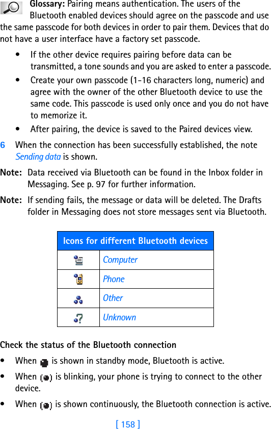 [ 158 ]16 Glossary: Pairing means authentication. The users of the Bluetooth enabled devices should agree on the passcode and use the same passcode for both devices in order to pair them. Devices that do not have a user interface have a factory set passcode.• If the other device requires pairing before data can be transmitted, a tone sounds and you are asked to enter a passcode.• Create your own passcode (1-16 characters long, numeric) and agree with the owner of the other Bluetooth device to use the same code. This passcode is used only once and you do not have to memorize it.• After pairing, the device is saved to the Paired devices view.6When the connection has been successfully established, the note Sending data is shown.Note: Data received via Bluetooth can be found in the Inbox folder in Messaging. See p. 97 for further information.Note: If sending fails, the message or data will be deleted. The Drafts folder in Messaging does not store messages sent via Bluetooth.Check the status of the Bluetooth connection• When   is shown in standby mode, Bluetooth is active.• When   is blinking, your phone is trying to connect to the other device.• When   is shown continuously, the Bluetooth connection is active.Icons for different Bluetooth devicesComputerPhoneOtherUnknown