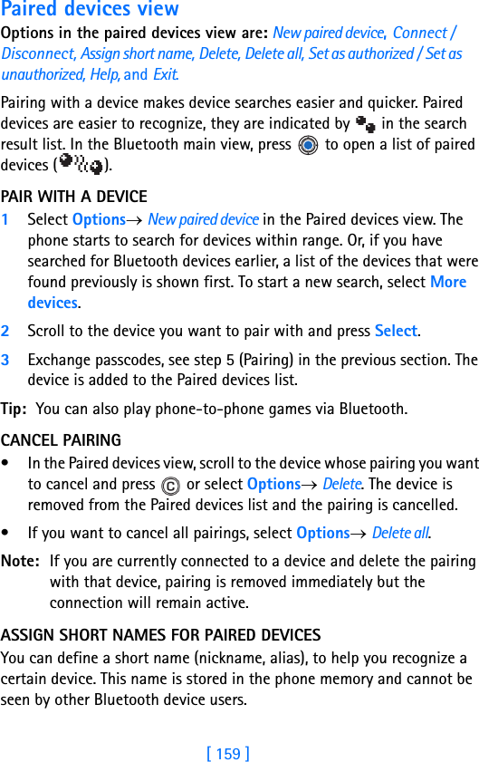 [ 159 ]16Paired devices viewOptions in the paired devices view are: New paired device, Connect / Disconnect, Assign short name, Delete, Delete all, Set as authorized / Set as unauthorized, Help, and Exit.Pairing with a device makes device searches easier and quicker. Paired devices are easier to recognize, they are indicated by   in the search result list. In the Bluetooth main view, press   to open a list of paired devices ( ).PAIR WITH A DEVICE1Select Options→ New paired device in the Paired devices view. The phone starts to search for devices within range. Or, if you have searched for Bluetooth devices earlier, a list of the devices that were found previously is shown first. To start a new search, select More devices. 2Scroll to the device you want to pair with and press Select. 3Exchange passcodes, see step 5 (Pairing) in the previous section. The device is added to the Paired devices list.Tip: You can also play phone-to-phone games via Bluetooth.CANCEL PAIRING• In the Paired devices view, scroll to the device whose pairing you want to cancel and press   or select Options→ Delete. The device is removed from the Paired devices list and the pairing is cancelled.• If you want to cancel all pairings, select Options→ Delete all.Note: If you are currently connected to a device and delete the pairing with that device, pairing is removed immediately but the connection will remain active.ASSIGN SHORT NAMES FOR PAIRED DEVICESYou can define a short name (nickname, alias), to help you recognize a certain device. This name is stored in the phone memory and cannot be seen by other Bluetooth device users.