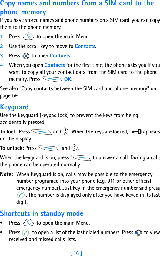[ 16 ]1Copy names and numbers from a SIM card to the phone memoryIf you have stored names and phone numbers on a SIM card, you can copy them to the phone memory.1Press   to open the main Menu.2Use the scroll key to move to Contacts.3Press  to open Contacts.4When you open Contacts for the first time, the phone asks you if you want to copy all your contact data from the SIM card to the phone memory. Press   OK. See also “Copy contacts between the SIM card and phone memory” on page 59.KeyguardUse the keyguard (keypad lock) to prevent the keys from being accidentally pressed.To lock: Press   and  . When the keys are locked,   appears on the display.To unlock: Press    and  .When the keyguard is on, press   to answer a call. During a call, the phone can be operated normally.Note: When Keyguard is on, calls may be possible to the emergency number programed into your phone (e.g. 911 or other official emergency number). Just key in the emergency number and press . The number is displayed only after you have keyed in its last digit.Shortcuts in standby mode• Press   to open the main Menu. • Press   to open a list of the last dialed numbers. Press   to view received and missed calls lists.