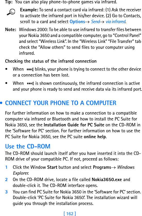 [ 162 ]16 Tip: You can also play phone-to-phone games via infrared.Example: To send a contact card via infrared: (1) Ask the receiver to activate the infrared port in his/her device. (2) Go to Contacts, scroll to a card and select Options→ Send→ via infrared.Note: Windows 2000: To be able to use infrared to transfer files between your Nokia 3650 and a compatible computer, go to “Control Panel” and select “Wireless Link”. In the “Wireless Link” “File Transfer” tab check the “Allow others” to send files to your computer using infrared.Checking the status of the infrared connection• When   blinks, your phone is trying to connect to the other device or a connection has been lost.• When   is shown continuously, the infrared connection is active and your phone is ready to send and receive data via its infrared port. • CONNECT YOUR PHONE TO A COMPUTERFor further information on how to make a connection to a compatible computer via infrared or Bluetooth and how to install the PC Suite for Nokia 3650, see the Installation Guide for PC Suite on the CD-ROM in the ‘Software for PC’ section. For further information on how to use the PC Suite for Nokia 3650, see the PC suite online help.Use the CD-ROMThe CD-ROM should launch itself after you have inserted it into the CD-ROM drive of your compatible PC. If not, proceed as follows:1Click the Window Start button and select Programs→ Windows Explorer.2On the CD-ROM drive, locate a file called Nokia3650.exe and double-click it. The CD-ROM interface opens.3You can find PC Suite for Nokia 3650 in the ‘Software for PC’ section. Double-click ‘PC Suite for Nokia 3650’. The installation wizard will guide you through the installation process.