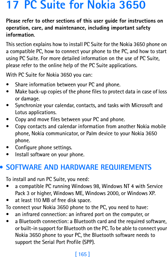 [ 165 ]17 PC Suite for Nokia 3650Please refer to other sections of this user guide for instructions on operation, care, and maintenance, including important safety information.This section explains how to install PC Suite for the Nokia 3650 phone on a compatible PC, how to connect your phone to the PC, and how to start using PC Suite. For more detailed information on the use of PC Suite, please refer to the online help of the PC Suite applications.With PC Suite for Nokia 3650 you can:• Share information between your PC and phone.• Make back-up copies of the phone files to protect data in case of loss or damage.• Synchronize your calendar, contacts, and tasks with Microsoft and Lotus applications.• Copy and move files between your PC and phone.• Copy contacts and calendar information from another Nokia mobile phone, Nokia communicator, or Palm device to your Nokia 3650 phone.• Configure phone settings.• Install software on your phone. • SOFTWARE AND HARDWARE REQUIREMENTSTo install and run PC Suite, you need:• a compatible PC running Windows 98, Windows NT 4 with Service Pack 3 or higher, Windows ME, Windows 2000, or Windows XP.• at least 110 MB of free disk space.To connect your Nokia 3650 phone to the PC, you need to have:• an infrared connection: an infrared port on the computer, or• a Bluetooth connection: a Bluetooth card and the required software, or built-in support for Bluetooth on the PC. To be able to connect your Nokia 3650 phone to your PC, the Bluetooth software needs to support the Serial Port Profile (SPP).