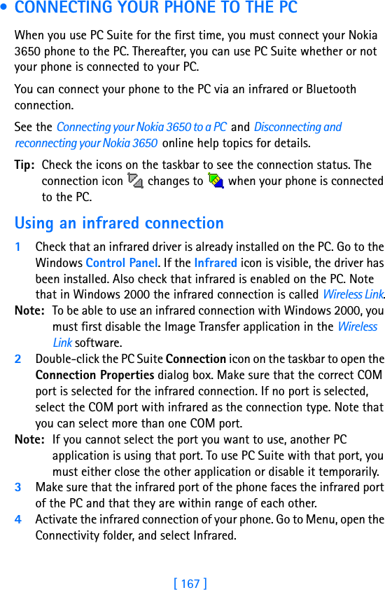 [ 167 ]17 • CONNECTING YOUR PHONE TO THE PCWhen you use PC Suite for the first time, you must connect your Nokia 3650 phone to the PC. Thereafter, you can use PC Suite whether or not your phone is connected to your PC.You can connect your phone to the PC via an infrared or Bluetooth connection.See the Connecting your Nokia 3650 to a PC  and Disconnecting and reconnecting your Nokia 3650  online help topics for details.Tip: Check the icons on the taskbar to see the connection status. The connection icon   changes to   when your phone is connected to the PC.Using an infrared connection1Check that an infrared driver is already installed on the PC. Go to the Windows Control Panel. If the Infrared icon is visible, the driver has been installed. Also check that infrared is enabled on the PC. Note that in Windows 2000 the infrared connection is called Wireless Link.Note: To be able to use an infrared connection with Windows 2000, you must first disable the Image Transfer application in the Wireless Link software.2Double-click the PC Suite Connection icon on the taskbar to open the Connection Properties dialog box. Make sure that the correct COM port is selected for the infrared connection. If no port is selected, select the COM port with infrared as the connection type. Note that you can select more than one COM port.Note: If you cannot select the port you want to use, another PC application is using that port. To use PC Suite with that port, you must either close the other application or disable it temporarily.3Make sure that the infrared port of the phone faces the infrared port of the PC and that they are within range of each other.4Activate the infrared connection of your phone. Go to Menu, open the Connectivity folder, and select Infrared.
