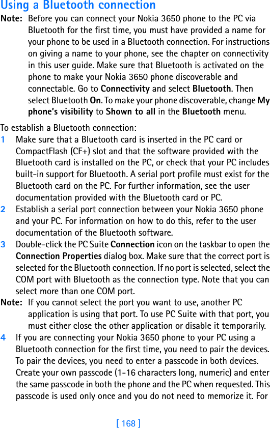 [ 168 ]17 Using a Bluetooth connectionNote: Before you can connect your Nokia 3650 phone to the PC via Bluetooth for the first time, you must have provided a name for your phone to be used in a Bluetooth connection. For instructions on giving a name to your phone, see the chapter on connectivity in this user guide. Make sure that Bluetooth is activated on the phone to make your Nokia 3650 phone discoverable and connectable. Go to Connectivity and select Bluetooth. Then select Bluetooth On. To make your phone discoverable, change My phone’s visibility to Shown to all in the Bluetooth menu.To establish a Bluetooth connection:1Make sure that a Bluetooth card is inserted in the PC card or CompactFlash (CF+) slot and that the software provided with the Bluetooth card is installed on the PC, or check that your PC includes built-in support for Bluetooth. A serial port profile must exist for the Bluetooth card on the PC. For further information, see the user documentation provided with the Bluetooth card or PC.2Establish a serial port connection between your Nokia 3650 phone and your PC. For information on how to do this, refer to the user documentation of the Bluetooth software.3Double-click the PC Suite Connection icon on the taskbar to open the Connection Properties dialog box. Make sure that the correct port is selected for the Bluetooth connection. If no port is selected, select the COM port with Bluetooth as the connection type. Note that you can select more than one COM port. Note: If you cannot select the port you want to use, another PC application is using that port. To use PC Suite with that port, you must either close the other application or disable it temporarily.4If you are connecting your Nokia 3650 phone to your PC using a Bluetooth connection for the first time, you need to pair the devices. To pair the devices, you need to enter a passcode in both devices. Create your own passcode (1-16 characters long, numeric) and enter the same passcode in both the phone and the PC when requested. This passcode is used only once and you do not need to memorize it. For 