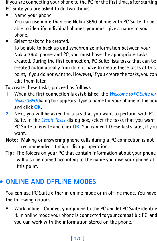 [ 170 ]17 If you are connecting your phone to the PC for the first time, after starting PC Suite you are asked to do two things:• Name your phone.You can use more than one Nokia 3650 phone with PC Suite. To be able to identify individual phones, you must give a name to your phone.• Select tasks to be created.To be able to back up and synchronize information between your Nokia 3650 phone and PC, you must have the appropriate tasks created. During the first connection, PC Suite lists tasks that can be created automatically. You do not have to create these tasks at this point, if you do not want to. However, if you create the tasks, you can edit them later.To create these tasks, proceed as follows:1When the first connection is established, the Welcome to PC Suite for Nokia 3650 dialog box appears. Type a name for your phone in the box and click OK.2Next, you will be asked for tasks that you want to perform with PC Suite. In the Create Tasks  dialog box, select the tasks that you want PC Suite to create and click OK. You can edit these tasks later, if you want.Note: Making or answering phone calls during a PC connection is not recommended. It might disrupt operation.Tip: The folders on your PC that contain information about your phone will also be named according to the name you give your phone at this point. • ONLINE AND OFFLINE MODESYou can use PC Suite either in online mode or in offline mode. You have the following options:• Work online - Connect your phone to the PC and let PC Suite identify it. In online mode your phone is connected to your compatible PC, and you can work with the information stored on the phone.