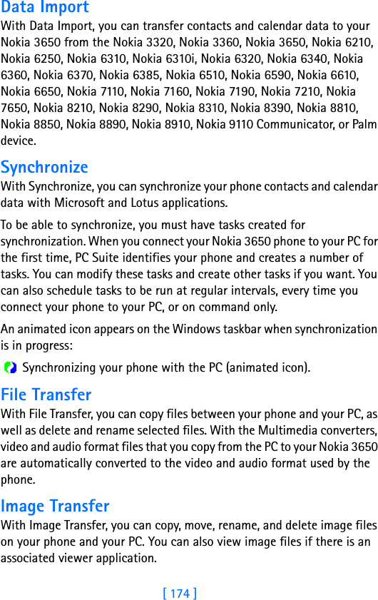 [ 174 ]17 Data ImportWith Data Import, you can transfer contacts and calendar data to your Nokia 3650 from the Nokia 3320, Nokia 3360, Nokia 3650, Nokia 6210, Nokia 6250, Nokia 6310, Nokia 6310i, Nokia 6320, Nokia 6340, Nokia 6360, Nokia 6370, Nokia 6385, Nokia 6510, Nokia 6590, Nokia 6610, Nokia 6650, Nokia 7110, Nokia 7160, Nokia 7190, Nokia 7210, Nokia 7650, Nokia 8210, Nokia 8290, Nokia 8310, Nokia 8390, Nokia 8810, Nokia 8850, Nokia 8890, Nokia 8910, Nokia 9110 Communicator, or Palm device.SynchronizeWith Synchronize, you can synchronize your phone contacts and calendar data with Microsoft and Lotus applications. To be able to synchronize, you must have tasks created for synchronization. When you connect your Nokia 3650 phone to your PC for the first time, PC Suite identifies your phone and creates a number of tasks. You can modify these tasks and create other tasks if you want. You can also schedule tasks to be run at regular intervals, every time you connect your phone to your PC, or on command only.An animated icon appears on the Windows taskbar when synchronization is in progress: Synchronizing your phone with the PC (animated icon).File TransferWith File Transfer, you can copy files between your phone and your PC, as well as delete and rename selected files. With the Multimedia converters, video and audio format files that you copy from the PC to your Nokia 3650 are automatically converted to the video and audio format used by the phone. Image TransferWith Image Transfer, you can copy, move, rename, and delete image files on your phone and your PC. You can also view image files if there is an associated viewer application.
