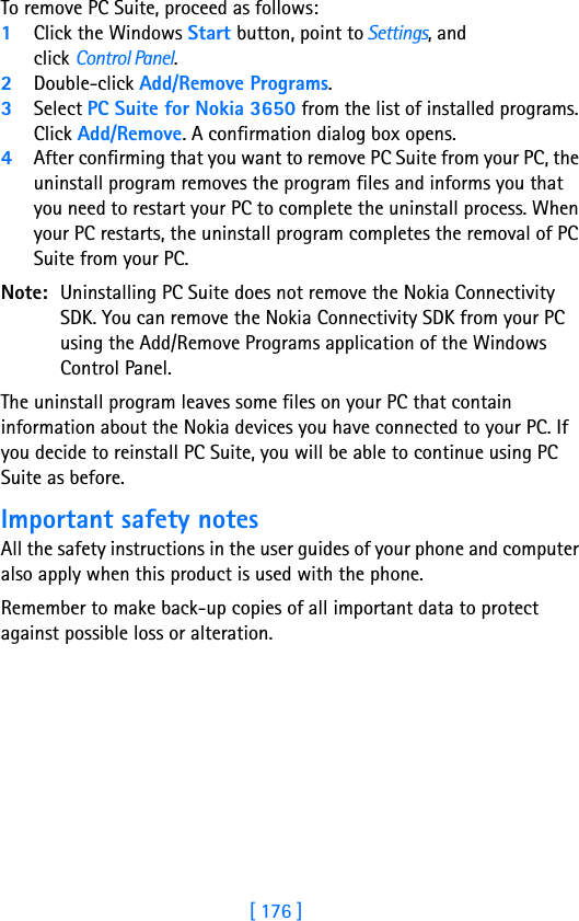 [ 176 ]17 To remove PC Suite, proceed as follows:1Click the Windows Start button, point to Settings, and click Control Panel.2Double-click Add/Remove Programs.3Select PC Suite for Nokia 3650 from the list of installed programs. Click Add/Remove. A confirmation dialog box opens.4After confirming that you want to remove PC Suite from your PC, the uninstall program removes the program files and informs you that you need to restart your PC to complete the uninstall process. When your PC restarts, the uninstall program completes the removal of PC Suite from your PC.Note: Uninstalling PC Suite does not remove the Nokia Connectivity SDK. You can remove the Nokia Connectivity SDK from your PC using the Add/Remove Programs application of the Windows Control Panel.The uninstall program leaves some files on your PC that contain information about the Nokia devices you have connected to your PC. If you decide to reinstall PC Suite, you will be able to continue using PC Suite as before. Important safety notesAll the safety instructions in the user guides of your phone and computer also apply when this product is used with the phone.Remember to make back-up copies of all important data to protect against possible loss or alteration.