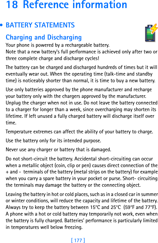 [ 177 ]18 Reference information • BATTERY STATEMENTS               Charging and DischargingYour phone is powered by a rechargeable battery.Note that a new battery&apos;s full performance is achieved only after two or three complete charge and discharge cycles!The battery can be charged and discharged hundreds of times but it will eventually wear out. When the operating time (talk-time and standby time) is noticeably shorter than normal, it is time to buy a new battery.Use only batteries approved by the phone manufacturer and recharge your battery only with the chargers approved by the manufacturer. Unplug the charger when not in use. Do not leave the battery connected to a charger for longer than a week, since overcharging may shorten its lifetime. If left unused a fully charged battery will discharge itself over time.Temperature extremes can affect the ability of your battery to charge.Use the battery only for its intended purpose.Never use any charger or battery that is damaged.Do not short-circuit the battery. Accidental short-circuiting can occur when a metallic object (coin, clip or pen) causes direct connection of the + and -  terminals of the battery (metal strips on the battery) for example when you carry a spare battery in your pocket or purse. Short- circuiting the terminals may damage the battery or the connecting object.Leaving the battery in hot or cold places, such as in a closed car in summer or winter conditions, will reduce the capacity and lifetime of the battery. Always try to keep the battery between 15°C and 25°C  (59°F and 77°F). A phone with a hot or cold battery may temporarily not work, even when the battery is fully charged. Batteries&apos; performance is particularly limited in temperatures well below freezing.