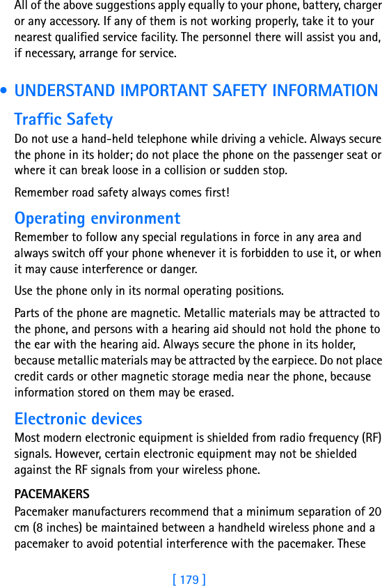 [ 179 ]18All of the above suggestions apply equally to your phone, battery, charger or any accessory. If any of them is not working properly, take it to your nearest qualified service facility. The personnel there will assist you and, if necessary, arrange for service. • UNDERSTAND IMPORTANT SAFETY INFORMATIONTraffic SafetyDo not use a hand-held telephone while driving a vehicle. Always secure the phone in its holder; do not place the phone on the passenger seat or where it can break loose in a collision or sudden stop.Remember road safety always comes first!Operating environmentRemember to follow any special regulations in force in any area and always switch off your phone whenever it is forbidden to use it, or when it may cause interference or danger.Use the phone only in its normal operating positions.Parts of the phone are magnetic. Metallic materials may be attracted to the phone, and persons with a hearing aid should not hold the phone to the ear with the hearing aid. Always secure the phone in its holder, because metallic materials may be attracted by the earpiece. Do not place credit cards or other magnetic storage media near the phone, because information stored on them may be erased.Electronic devicesMost modern electronic equipment is shielded from radio frequency (RF) signals. However, certain electronic equipment may not be shielded against the RF signals from your wireless phone.PACEMAKERSPacemaker manufacturers recommend that a minimum separation of 20 cm (8 inches) be maintained between a handheld wireless phone and a pacemaker to avoid potential interference with the pacemaker. These 