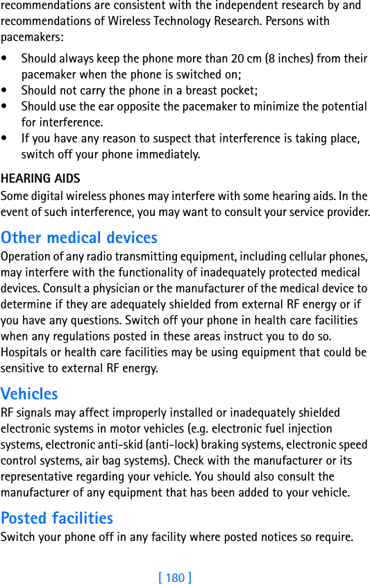 [ 180 ]18 recommendations are consistent with the independent research by and recommendations of Wireless Technology Research. Persons with pacemakers:• Should always keep the phone more than 20 cm (8 inches) from their pacemaker when the phone is switched on;• Should not carry the phone in a breast pocket;• Should use the ear opposite the pacemaker to minimize the potential for interference.• If you have any reason to suspect that interference is taking place, switch off your phone immediately.HEARING AIDSSome digital wireless phones may interfere with some hearing aids. In the event of such interference, you may want to consult your service provider.Other medical devicesOperation of any radio transmitting equipment, including cellular phones, may interfere with the functionality of inadequately protected medical devices. Consult a physician or the manufacturer of the medical device to determine if they are adequately shielded from external RF energy or if you have any questions. Switch off your phone in health care facilities when any regulations posted in these areas instruct you to do so. Hospitals or health care facilities may be using equipment that could be sensitive to external RF energy.VehiclesRF signals may affect improperly installed or inadequately shielded electronic systems in motor vehicles (e.g. electronic fuel injection systems, electronic anti-skid (anti-lock) braking systems, electronic speed control systems, air bag systems). Check with the manufacturer or its representative regarding your vehicle. You should also consult the manufacturer of any equipment that has been added to your vehicle.Posted facilitiesSwitch your phone off in any facility where posted notices so require.