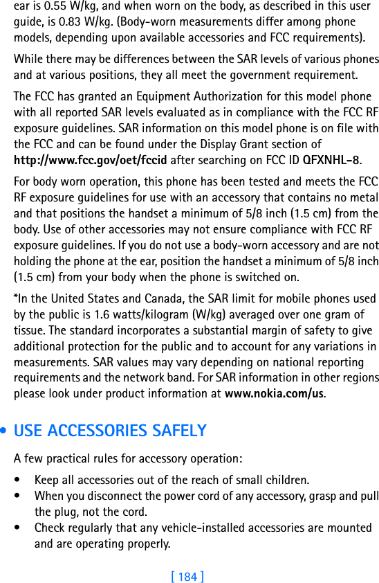 [ 184 ]18 ear is 0.55 W/kg, and when worn on the body, as described in this user guide, is 0.83 W/kg. (Body-worn measurements differ among phone models, depending upon available accessories and FCC requirements). While there may be differences between the SAR levels of various phones and at various positions, they all meet the government requirement. The FCC has granted an Equipment Authorization for this model phone with all reported SAR levels evaluated as in compliance with the FCC RF exposure guidelines. SAR information on this model phone is on file with the FCC and can be found under the Display Grant section of http://www.fcc.gov/oet/fccid after searching on FCC ID QFXNHL-8.For body worn operation, this phone has been tested and meets the FCC RF exposure guidelines for use with an accessory that contains no metal and that positions the handset a minimum of 5/8 inch (1.5 cm) from the body. Use of other accessories may not ensure compliance with FCC RF exposure guidelines. If you do not use a body-worn accessory and are not holding the phone at the ear, position the handset a minimum of 5/8 inch (1.5 cm) from your body when the phone is switched on.*In the United States and Canada, the SAR limit for mobile phones used by the public is 1.6 watts/kilogram (W/kg) averaged over one gram of tissue. The standard incorporates a substantial margin of safety to give additional protection for the public and to account for any variations in measurements. SAR values may vary depending on national reporting requirements and the network band. For SAR information in other regions please look under product information at www.nokia.com/us. • USE ACCESSORIES SAFELYA few practical rules for accessory operation:• Keep all accessories out of the reach of small children.• When you disconnect the power cord of any accessory, grasp and pull the plug, not the cord.• Check regularly that any vehicle-installed accessories are mounted and are operating properly.