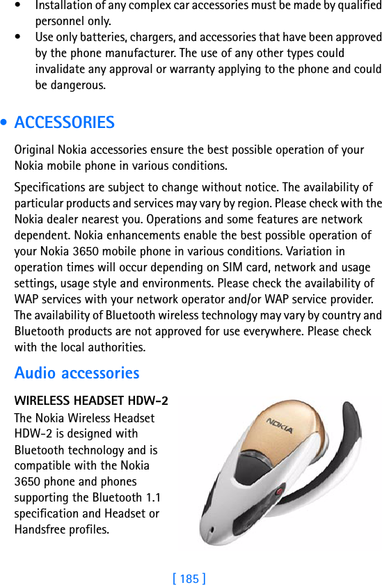 [ 185 ]18• Installation of any complex car accessories must be made by qualified personnel only.• Use only batteries, chargers, and accessories that have been approved by the phone manufacturer. The use of any other types could invalidate any approval or warranty applying to the phone and could be dangerous. • ACCESSORIESOriginal Nokia accessories ensure the best possible operation of your Nokia mobile phone in various conditions. Specifications are subject to change without notice. The availability of particular products and services may vary by region. Please check with the Nokia dealer nearest you. Operations and some features are network dependent. Nokia enhancements enable the best possible operation of your Nokia 3650 mobile phone in various conditions. Variation in operation times will occur depending on SIM card, network and usage settings, usage style and environments. Please check the availability of WAP services with your network operator and/or WAP service provider. The availability of Bluetooth wireless technology may vary by country and Bluetooth products are not approved for use everywhere. Please check with the local authorities.Audio accessoriesWIRELESS HEADSET HDW-2The Nokia Wireless Headset HDW-2 is designed with Bluetooth technology and is compatible with the Nokia 3650 phone and phones supporting the Bluetooth 1.1 specification and Headset or Handsfree profiles. 