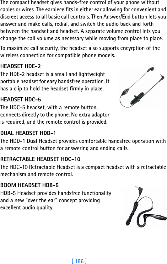[ 186 ]18 The compact headset gives hands-free control of your phone without cables or wires. The earpiece fits in either ear allowing for convenient and discreet access to all basic call controls. Then Answer/End button lets you answer and make calls, redial, and switch the audio back and forth between the handset and headset. A separate volume control lets you change the call volume as necessary while moving from place to place.To maximize call security, the headset also supports encyrption of the wireless connection for compatible phone models.HEADSET HDE-2The HDE-2 headset is a small and lightweight portable headset for easy handsfree operation. It has a clip to hold the headset firmly in place.HEADSET HDC-5The HDC-5 headset, with a remote button, connects directly to the phone. No extra adaptor is required, and the remote control is provided.DUAL HEADSET HDD-1The HDD-1 Dual Headset provides comfortable handsfree operation with a remote control button for answering and ending calls.RETRACTABLE HEADSET HDC-10The HDC-10 Retractable Headset is a compact headset with a retractable mechanism and remote control.BOOM HEADSET HDB-5HDB-5 Headset provides handsfree functionality and a new “over the ear” concept providing excellent audio quality.