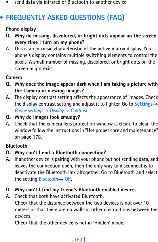 [ 193 ]18• send data via infrared or Bluetooth to another device • FREQUENTLY ASKED QUESTIONS (FAQ)Phone display Q. Why do missing, discolored, or bright dots appear on the screen every time I turn on my phone? A. This is an intrinsic characteristic of the active matrix display. Your phone’s display contains multiple switching elements to control the pixels. A small number of missing, discolored, or bright dots on the screen might exist. Camera Q. Why does the image appear dark when I am taking a picture with the Camera or viewing images?A. The display contrast setting affects the appearance of images. Check the display contrast setting and adjust it to lighter. Go to Settings→ Phone settings→ Display→ Contrast.Q. Why do images look smudgy?A. Check that the camera lens protection window is clean. To clean the window follow the instructions in “Use proper care and maintenance” on page 178.Bluetooth Q. Why can’t I end a Bluetooth connection?A. If another device is pairing with your phone but not sending data, and leaves the connection open, then the only way to disconnect is to deactivate the Bluetooth link altogether. Go to Bluetooth and select the setting Bluetooth→ Off.Q. Why can’t I find my friend’s Bluetooth enabled device.A. Check that both have activated Bluetooth.Check that the distance between the two devices is not over 10 meters or that there are no walls or other obstructions between the devices.Check that the other device is not in ‘Hidden’ mode.