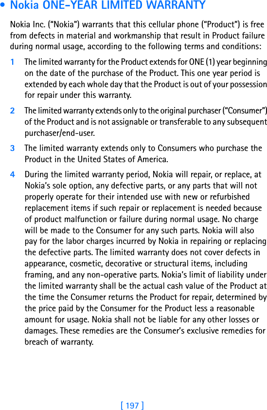 [ 197 ]18 • Nokia ONE-YEAR LIMITED WARRANTY  Nokia Inc. (“Nokia”) warrants that this cellular phone (“Product”) is free from defects in material and workmanship that result in Product failure during normal usage, according to the following terms and conditions:1The limited warranty for the Product extends for ONE (1) year beginning on the date of the purchase of the Product. This one year period is extended by each whole day that the Product is out of your possession for repair under this warranty.2The limited warranty extends only to the original purchaser (“Consumer”) of the Product and is not assignable or transferable to any subsequent purchaser/end-user.3The limited warranty extends only to Consumers who purchase the Product in the United States of America.4During the limited warranty period, Nokia will repair, or replace, at Nokia’s sole option, any defective parts, or any parts that will not properly operate for their intended use with new or refurbished replacement items if such repair or replacement is needed because of product malfunction or failure during normal usage. No charge will be made to the Consumer for any such parts. Nokia will also pay for the labor charges incurred by Nokia in repairing or replacing the defective parts. The limited warranty does not cover defects in appearance, cosmetic, decorative or structural items, including framing, and any non-operative parts. Nokia’s limit of liability under the limited warranty shall be the actual cash value of the Product at the time the Consumer returns the Product for repair, determined by the price paid by the Consumer for the Product less a reasonable amount for usage. Nokia shall not be liable for any other losses or damages. These remedies are the Consumer’s exclusive remedies for breach of warranty.
