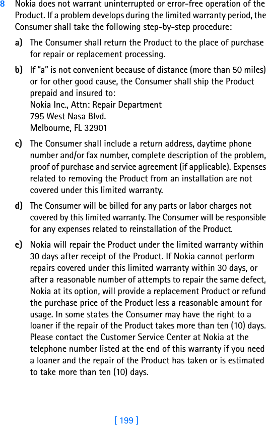 [ 199 ]188Nokia does not warrant uninterrupted or error-free operation of the Product. If a problem develops during the limited warranty period, the Consumer shall take the following step-by-step procedure:a) The Consumer shall return the Product to the place of purchase for repair or replacement processing.b) If “a” is not convenient because of distance (more than 50 miles) or for other good cause, the Consumer shall ship the Product prepaid and insured to:Nokia Inc., Attn: Repair Department795 West Nasa Blvd. Melbourne, FL 32901c) The Consumer shall include a return address, daytime phone number and/or fax number, complete description of the problem, proof of purchase and service agreement (if applicable). Expenses related to removing the Product from an installation are not covered under this limited warranty.d) The Consumer will be billed for any parts or labor charges not covered by this limited warranty. The Consumer will be responsible for any expenses related to reinstallation of the Product.e) Nokia will repair the Product under the limited warranty within 30 days after receipt of the Product. If Nokia cannot perform repairs covered under this limited warranty within 30 days, or after a reasonable number of attempts to repair the same defect, Nokia at its option, will provide a replacement Product or refund the purchase price of the Product less a reasonable amount for usage. In some states the Consumer may have the right to a loaner if the repair of the Product takes more than ten (10) days. Please contact the Customer Service Center at Nokia at the telephone number listed at the end of this warranty if you need a loaner and the repair of the Product has taken or is estimated to take more than ten (10) days.