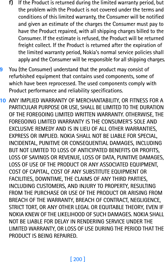 [ 200 ]18 f) If the Product is returned during the limited warranty period, but the problem with the Product is not covered under the terms and conditions of this limited warranty, the Consumer will be notified and given an estimate of the charges the Consumer must pay to have the Product repaired, with all shipping charges billed to the Consumer. If the estimate is refused, the Product will be returned freight collect. If the Product is returned after the expiration of the limited warranty period, Nokia’s normal service policies shall apply and the Consumer will be responsible for all shipping charges.9You (the Consumer) understand that the product may consist of refurbished equipment that contains used components, some of which have been reprocessed. The used components comply with Product performance and reliability specifications.10 ANY IMPLIED WARRANTY OF MERCHANTABILITY, OR FITNESS FOR A PARTICULAR PURPOSE OR USE, SHALL BE LIMITED TO THE DURATION OF THE FOREGOING LIMITED WRITTEN WARRANTY. OTHERWISE, THE FOREGOING LIMITED WARRANTY IS THE CONSUMER’S SOLE AND EXCLUSIVE REMEDY AND IS IN LIEU OF ALL OTHER WARRANTIES, EXPRESS OR IMPLIED. NOKIA SHALL NOT BE LIABLE FOR SPECIAL, INCIDENTAL, PUNITIVE OR CONSEQUENTIAL DAMAGES, INCLUDING BUT NOT LIMITED TO LOSS OF ANTICIPATED BENEFITS OR PROFITS, LOSS OF SAVINGS OR REVENUE, LOSS OF DATA, PUNITIVE DAMAGES, LOSS OF USE OF THE PRODUCT OR ANY ASSOCIATED EQUIPMENT, COST OF CAPITAL, COST OF ANY SUBSTITUTE EQUIPMENT OR FACILITIES, DOWNTIME, THE CLAIMS OF ANY THIRD PARTIES, INCLUDING CUSTOMERS, AND INJURY TO PROPERTY, RESULTING FROM THE PURCHASE OR USE OF THE PRODUCT OR ARISING FROM BREACH OF THE WARRANTY, BREACH OF CONTRACT, NEGLIGENCE, STRICT TORT, OR ANY OTHER LEGAL OR EQUITABLE THEORY, EVEN IF NOKIA KNEW OF THE LIKELIHOOD OF SUCH DAMAGES. NOKIA SHALL NOT BE LIABLE FOR DELAY IN RENDERING SERVICE UNDER THE LIMITED WARRANTY, OR LOSS OF USE DURING THE PERIOD THAT THE PRODUCT IS BEING REPAIRED.