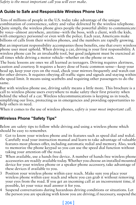[ 204 ]Safety is the most important call you will ever make.A Guide to Safe and Responsible Wireless Phone UseTens of millions of people in the U.S. today take advantage of the unique combination of convenience, safety and value delivered by the wireless telephone. Quite simply, the wireless phone gives people the powerful ability to communicate by voice--almost anywhere, anytime--with the boss, with a client, with the kids, with emergency personnel or even with the police. Each year, Americans make billions of calls from their wireless phones, and the numbers are rapidly growing.But an important responsibility accompanies those benefits, one that every wireless phone user must uphold. When driving a car, driving is your first responsibility. A wireless phone can be an invaluable tool, but good judgment must be exercised at all times while driving a motor vehicle--whether on the phone or not.The basic lessons are ones we all learned as teenagers. Driving requires alertness, caution and courtesy. It requires a heavy dose of basic common sense---keep your head up, keep your eyes on the road, check your mirrors frequently and watch out for other drivers. It requires obeying all traffic signs and signals and staying within the speed limit. It means using seatbelts and requiring other passengers to do the same.But with wireless phone use, driving safely means a little more. This brochure is a call to wireless phone users everywhere to make safety their first priority when behind the wheel of a car. Wireless telecommunications is keeping us in touch, simplifying our lives, protecting us in emergencies and providing opportunities to help others in need. When it comes to the use of wireless phones, safety is your most important call.   Wireless Phone &quot;Safety Tips&quot;Below are safety tips to follow while driving and using a wireless phone which should be easy to remember. 1 Get to know your wireless phone and its features such as speed dial and redial. Carefully read your instruction manual and learn to take advantage of valuable features most phones offer, including automatic redial and memory. Also, work to memorize the phone keypad so you can use the speed dial function without taking your attention off the road.2 When available, use a hands free device. A number of hands free wireless phone accessories are readily available today. Whether you choose an installed mounted device for your wireless phone or a speaker phone accessory, take advantage of these devices if available to you.3 Position your wireless phone within easy reach. Make sure you place your wireless phone within easy reach and where you can grab it without removing your eyes from the road. If you get an incoming call at an inconvenient time, if possible, let your voice mail answer it for you.4 Suspend conversations during hazardous driving conditions or situations. Let the person you are speaking with know you are driving; if necessary, suspend the 