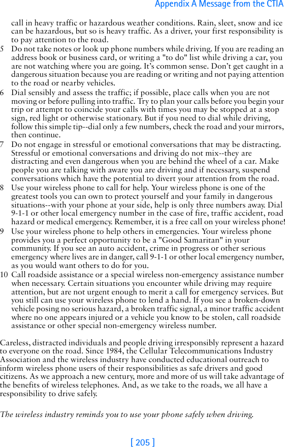 [ 205 ]Appendix A Message from the CTIA call in heavy traffic or hazardous weather conditions. Rain, sleet, snow and ice can be hazardous, but so is heavy traffic. As a driver, your first responsibility is to pay attention to the road.5 Do not take notes or look up phone numbers while driving. If you are reading an address book or business card, or writing a &quot;to do&quot; list while driving a car, you are not watching where you are going. It’s common sense. Don’t get caught in a dangerous situation because you are reading or writing and not paying attention to the road or nearby vehicles.6 Dial sensibly and assess the traffic; if possible, place calls when you are not moving or before pulling into traffic. Try to plan your calls before you begin your trip or attempt to coincide your calls with times you may be stopped at a stop sign, red light or otherwise stationary. But if you need to dial while driving, follow this simple tip--dial only a few numbers, check the road and your mirrors, then continue.7 Do not engage in stressful or emotional conversations that may be distracting. Stressful or emotional conversations and driving do not mix--they are distracting and even dangerous when you are behind the wheel of a car. Make people you are talking with aware you are driving and if necessary, suspend conversations which have the potential to divert your attention from the road.8 Use your wireless phone to call for help. Your wireless phone is one of the greatest tools you can own to protect yourself and your family in dangerous situations--with your phone at your side, help is only three numbers away. Dial 9-1-1 or other local emergency number in the case of fire, traffic accident, road hazard or medical emergency. Remember, it is a free call on your wireless phone!9 Use your wireless phone to help others in emergencies. Your wireless phone provides you a perfect opportunity to be a &quot;Good Samaritan&quot; in your community. If you see an auto accident, crime in progress or other serious emergency where lives are in danger, call 9-1-1 or other local emergency number, as you would want others to do for you.10 Call roadside assistance or a special wireless non-emergency assistance number when necessary. Certain situations you encounter while driving may require attention, but are not urgent enough to merit a call for emergency services. But you still can use your wireless phone to lend a hand. If you see a broken-down vehicle posing no serious hazard, a broken traffic signal, a minor traffic accident where no one appears injured or a vehicle you know to be stolen, call roadside assistance or other special non-emergency wireless number.Careless, distracted individuals and people driving irresponsibly represent a hazard to everyone on the road. Since 1984, the Cellular Telecommunications Industry Association and the wireless industry have conducted educational outreach to inform wireless phone users of their responsibilities as safe drivers and good citizens. As we approach a new century, more and more of us will take advantage of the benefits of wireless telephones. And, as we take to the roads, we all have a responsibility to drive safely.The wireless industry reminds you to use your phone safely when driving.