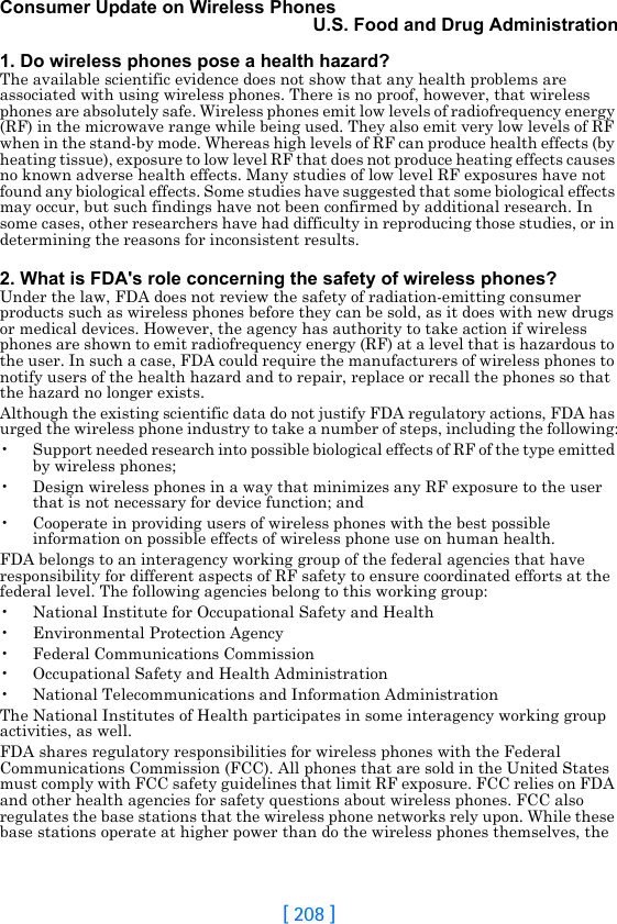 [ 208 ]Consumer Update on Wireless PhonesU.S. Food and Drug Administration1. Do wireless phones pose a health hazard?The available scientific evidence does not show that any health problems are associated with using wireless phones. There is no proof, however, that wireless phones are absolutely safe. Wireless phones emit low levels of radiofrequency energy (RF) in the microwave range while being used. They also emit very low levels of RF when in the stand-by mode. Whereas high levels of RF can produce health effects (by heating tissue), exposure to low level RF that does not produce heating effects causes no known adverse health effects. Many studies of low level RF exposures have not found any biological effects. Some studies have suggested that some biological effects may occur, but such findings have not been confirmed by additional research. In some cases, other researchers have had difficulty in reproducing those studies, or in determining the reasons for inconsistent results.2. What is FDA&apos;s role concerning the safety of wireless phones?Under the law, FDA does not review the safety of radiation-emitting consumer products such as wireless phones before they can be sold, as it does with new drugs or medical devices. However, the agency has authority to take action if wireless phones are shown to emit radiofrequency energy (RF) at a level that is hazardous to the user. In such a case, FDA could require the manufacturers of wireless phones to notify users of the health hazard and to repair, replace or recall the phones so that the hazard no longer exists.Although the existing scientific data do not justify FDA regulatory actions, FDA has urged the wireless phone industry to take a number of steps, including the following:• Support needed research into possible biological effects of RF of the type emitted by wireless phones;• Design wireless phones in a way that minimizes any RF exposure to the user that is not necessary for device function; and• Cooperate in providing users of wireless phones with the best possible information on possible effects of wireless phone use on human health.FDA belongs to an interagency working group of the federal agencies that have responsibility for different aspects of RF safety to ensure coordinated efforts at the federal level. The following agencies belong to this working group:• National Institute for Occupational Safety and Health• Environmental Protection Agency• Federal Communications Commission• Occupational Safety and Health Administration• National Telecommunications and Information AdministrationThe National Institutes of Health participates in some interagency working group activities, as well.FDA shares regulatory responsibilities for wireless phones with the Federal Communications Commission (FCC). All phones that are sold in the United States must comply with FCC safety guidelines that limit RF exposure. FCC relies on FDA and other health agencies for safety questions about wireless phones. FCC also regulates the base stations that the wireless phone networks rely upon. While these base stations operate at higher power than do the wireless phones themselves, the 