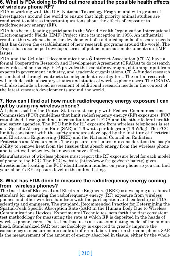 [ 210 ]6. What is FDA doing to find out more about the possible health effects of wireless phone RF?FDA is working with the U.S. National Toxicology Program and with groups of investigators around the world to ensure that high priority animal studies are conducted to address important questions about the effects of exposure to radiofrequency energy (RF).FDA has been a leading participant in the World Health Organization International Electromagnetic Fields (EMF) Project since its inception in 1996. An influential result of this work has been the development of a detailed agenda of research needs that has driven the establishment of new research programs around the world. The Project has also helped develop a series of public information documents on EMF issues.FDA and the Cellular Telecommunications &amp; Internet Association (CTIA) have a formal Cooperative Research and Development Agreement (CRADA) to do research on wireless phone safety. FDA provides the scientific oversight, obtaining input from experts in government, industry, and academic organizations. CTIA-funded research is conducted through contracts to independent investigators. The initial research will include both laboratory studies and studies of wireless phone users. The CRADA will also include a broad assessment of additional research needs in the context of the latest research developments around the world.7. How can I find out how much radiofrequency energy exposure I can get by using my wireless phone?All phones sold in the United States must comply with Federal Communications Commission (FCC) guidelines that limit radiofrequency energy (RF) exposures. FCC established these guidelines in consultation with FDA and the other federal health and safety agencies. The FCC limit for RF exposure from wireless telephones is set at a Specific Absorption Rate (SAR) of 1.6 watts per kilogram (1.6 W/kg). The FCC limit is consistent with the safety standards developed by the Institute of Electrical and Electronic Engineering (IEEE) and the National Council on Radiation Protection and Measurement. The exposure limit takes into consideration the body’s ability to remove heat from the tissues that absorb energy from the wireless phone and is set well below levels known to have effects.Manufacturers of wireless phones must report the RF exposure level for each model of phone to the FCC. The FCC website (http://www.fcc.gov/oet/rfsafety) gives directions for locating the FCC identification number on your phone so you can find your phone’s RF exposure level in the online listing.8. What has FDA done to measure the radiofrequency energy coming from   wireless phones?The Institute of Electrical and Electronic Engineers (IEEE) is developing a technical standard for measuring the radiofrequency energy (RF) exposure from wireless phones and other wireless handsets with the participation and leadership of FDA scientists and engineers. The standard, Recommended Practice for Determining the Spatial-Peak Specific Absorption Rate (SAR) in the Human Body Due to Wireless Communications Devices: Experimental Techniques, sets forth the first consistent test methodology for measuring the rate at which RF is deposited in the heads of wireless phone users. The test method uses a tissue-simulating model of the human head. Standardized SAR test methodology is expected to greatly improve the consistency of measurements made at different laboratories on the same phone. SAR is the measurement of the amount of energy absorbed in tissue, either by the whole 