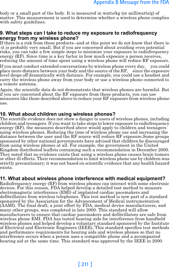[ 211 ]Appendix B Message from the FDA body or a small part of the body. It is measured in watts/kg (or milliwatts/g) of matter. This measurement is used to determine whether a wireless phone complies with safety guidelines.9. What steps can I take to reduce my exposure to radiofrequency energy from my wireless phone?If there is a risk from these products--and at this point we do not know that there is--it is probably very small. But if you are concerned about avoiding even potential risks, you can take a few simple steps to minimize your exposure to radiofrequency energy (RF). Since time is a key factor in how much exposure a person receives, reducing the amount of time spent using a wireless phone will reduce RF exposure.If you must conduct extended conversations by wireless phone every day,     you could place more distance between your body and the source of the RF,     since the exposure level drops off dramatically with distance. For example, you could use a headset and carry the wireless phone away from your body or use a wireless phone connected to a remote antenna.Again, the scientific data do not demonstrate that wireless phones are harmful. But if you are concerned about the RF exposure from these products, you can use measures like those described above to reduce your RF exposure from wireless phone use.10. What about children using wireless phones?The scientific evidence does not show a danger to users of wireless phones, including children and teenagers. If you want to take steps to lower exposure to radiofrequency energy (RF), the measures described above would apply to children and teenagers using wireless phones. Reducing the time of wireless phone use and increasing the distance between the user and the RF source will reduce RF exposure.Some groups sponsored by other national governments have advised that children be discouraged from using wireless phones at all. For example, the government in the United Kingdom distributed leaflets containing such a recommendation in December 2000. They noted that no evidence exists that using a wireless phone causes brain tumors or other ill effects. Their recommendation to limit wireless phone use by children was strictly precautionary; it was not based on scientific evidence that any health hazard exists.11. What about wireless phone interference with medical equipment?Radiofrequency energy (RF) from wireless phones can interact with some electronic devices. For this reason, FDA helped develop a detailed test method to measure electromagnetic interference (EMI) of implanted cardiac pacemakers and defibrillators from wireless telephones. This test method is now part of a standard sponsored by the Association for the Advancement of Medical instrumentation (AAMI). The final draft, a joint effort by FDA, medical device manufacturers, and many other groups, was completed in late 2000. This standard will allow manufacturers to ensure that cardiac pacemakers and defibrillators are safe from wireless phone EMI. FDA has tested hearing aids for interference from handheld wireless phones and helped develop a voluntary standard sponsored by the Institute of Electrical and Electronic Engineers (IEEE). This standard specifies test methods and performance requirements for hearing aids and wireless phones so that no interference occurs when a person uses a compatible phone and a accompanied hearing aid at the same time. This standard was approved by the IEEE in 2000.