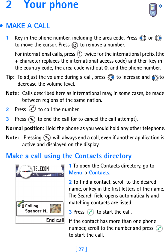 [ 27 ]2 Your phone             • MAKE A CALL1Key in the phone number, including the area code. Press   or   to move the cursor. Press   to remove a number.For international calls, press   twice for the international prefix (the + character replaces the international access code) and then key in the country code, the area code without 0, and the phone number.Tip: To adjust the volume during a call, press   to increase and  to decrease the volume level.Note: Calls described here as international may, in some cases, be made between regions of the same nation.2Press   to call the number.3Press   to end the call (or to cancel the call attempt).Normal position: Hold the phone as you would hold any other telephone.Note:  Pressing   will always end a call, even if another application is active and displayed on the display.Make a call using the Contacts directory1 To open the Contacts directory, go to Menu→ Contacts.2 To find a contact, scroll to the desired name, or key in the first letters of the name. The Search field opens automatically and matching contacts are listed. 3 Press   to start the call.If the contact has more than one phone number, scroll to the number and press   to start the call.
