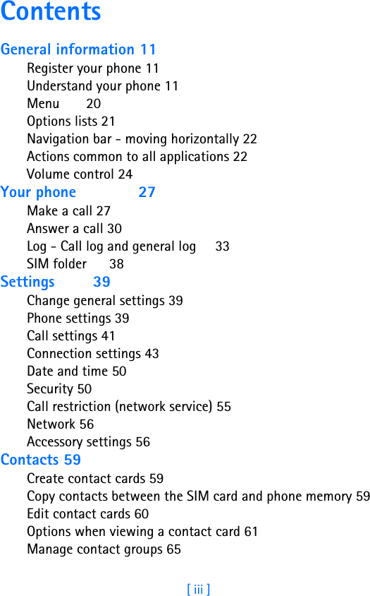 [ iii ]ContentsGeneral information 11Register your phone 11Understand your phone 11Menu       20Options lists 21Navigation bar - moving horizontally 22Actions common to all applications 22Volume control 24Your phone             27Make a call 27Answer a call 30Log - Call log and general log     33SIM folder      38Settings        39Change general settings 39Phone settings 39Call settings 41Connection settings 43Date and time 50Security 50Call restriction (network service) 55Network 56Accessory settings 56Contacts 59Create contact cards 59Copy contacts between the SIM card and phone memory 59Edit contact cards 60Options when viewing a contact card 61Manage contact groups 65