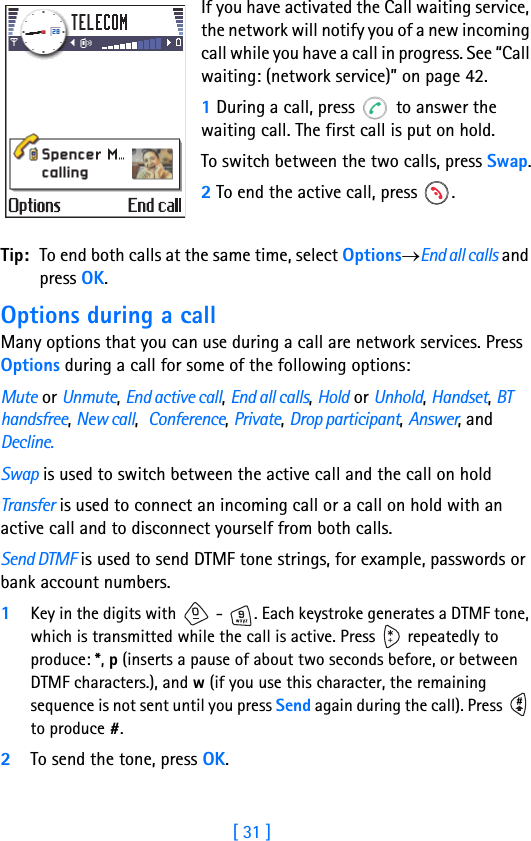 [ 31 ]Running H/F 2If you have activated the Call waiting service, the network will notify you of a new incoming call while you have a call in progress. See “Call waiting: (network service)” on page 42.1 During a call, press   to answer the waiting call. The first call is put on hold.To switch between the two calls, press Swap.2 To end the active call, press  .Tip: To end both calls at the same time, select Options→End all calls and press OK.Options during a callMany options that you can use during a call are network services. Press Options during a call for some of the following options:Mute or Unmute, End active call, End all calls, Hold or Unhold, Handset, BT handsfree, New call,  Conference, Private, Drop participant, Answer, and Decline.Swap is used to switch between the active call and the call on holdTransfer is used to connect an incoming call or a call on hold with an active call and to disconnect yourself from both calls.Send DTMF is used to send DTMF tone strings, for example, passwords or bank account numbers. 1Key in the digits with   -  . Each keystroke generates a DTMF tone, which is transmitted while the call is active. Press   repeatedly to produce: *, p (inserts a pause of about two seconds before, or between DTMF characters.), and w (if you use this character, the remaining sequence is not sent until you press Send again during the call). Press   to produce #.2To send the tone, press OK.