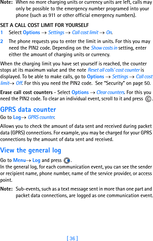 [ 36 ]2Note: When no more charging units or currency units are left, calls may only be possible to the emergency number programed into your phone (such as 911 or other official emergency numbers).SET A CALL COST LIMIT FOR YOURSELF1Select Options → Settings → Call cost limit → On.2The phone requests you to enter the limit in units. For this you may need the PIN2 code. Depending on the Show costs in setting, enter either the amount of charging units or currency.When the charging limit you have set yourself is reached, the counter stops at its maximum value and the note Reset all calls&apos; cost counter is displayed. To be able to make calls, go to Options → Settings → Call cost limit→ Off. For this you need the PIN2 code.  See “Security” on page 50.Erase call cost counters - Select Options → Clear counters. For this you need the PIN2 code. To clear an individual event, scroll to it and press  .GPRS data counterGo to Log→ GPRS counter.Allows you to check the amount of data sent and received during packet data (GPRS) connections. For example, you may be charged for your GPRS connections by the amount of data sent and received.View the general logGo to Menu→ Log and press  .In the general log, for each communication event, you can see the sender or recipient name, phone number, name of the service provider, or access point.Note: Sub-events, such as a text message sent in more than one part and packet data connections, are logged as one communication event.