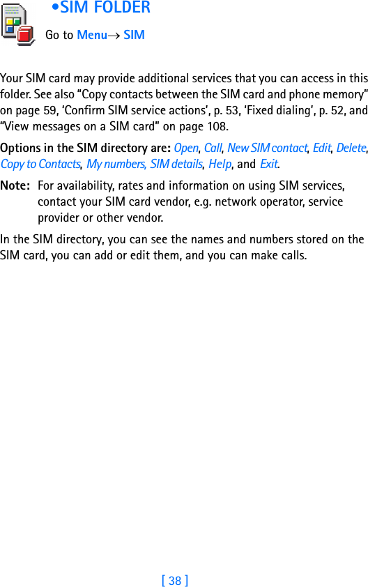 [ 38 ]2 •SIM FOLDER     Go to Menu→ SIMYour SIM card may provide additional services that you can access in this folder. See also “Copy contacts between the SIM card and phone memory” on page 59, ‘Confirm SIM service actions’, p. 53, ‘Fixed dialing’, p. 52, and “View messages on a SIM card” on page 108.Options in the SIM directory are: Open, Call, New SIM contact, Edit, Delete, Copy to Contacts, My numbers, SIM details, Help, and Exit.Note: For availability, rates and information on using SIM services, contact your SIM card vendor, e.g. network operator, service provider or other vendor.In the SIM directory, you can see the names and numbers stored on the SIM card, you can add or edit them, and you can make calls.