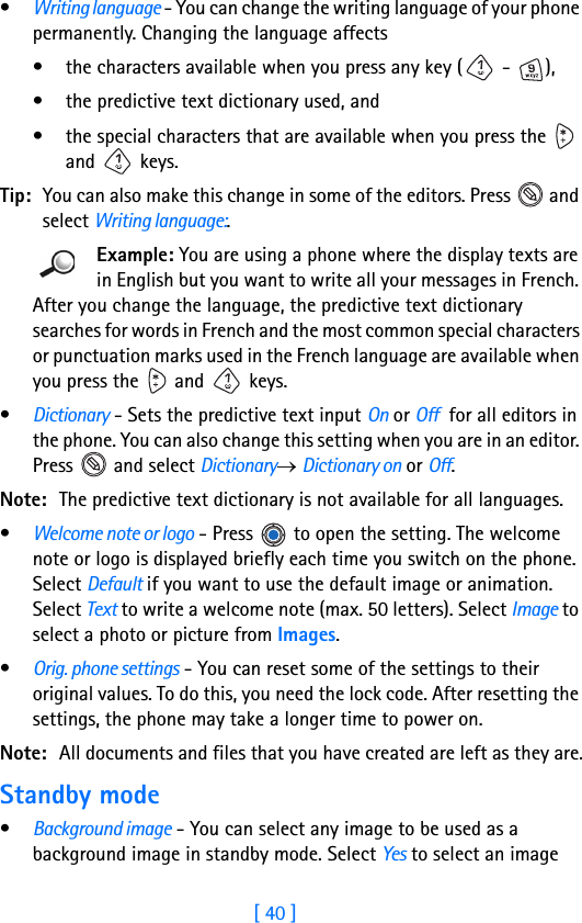 [ 40 ]3•Writing language - You can change the writing language of your phone permanently. Changing the language affects• the characters available when you press any key (  -  ),• the predictive text dictionary used, and • the special characters that are available when you press the   and  keys. Tip: You can also make this change in some of the editors. Press   and select Writing language:. Example: You are using a phone where the display texts are in English but you want to write all your messages in French. After you change the language, the predictive text dictionary searches for words in French and the most common special characters or punctuation marks used in the French language are available when you press the   and   keys. •Dictionary - Sets the predictive text input On or Off  for all editors in the phone. You can also change this setting when you are in an editor. Press   and select Dictionary→ Dictionary on or Off.Note: The predictive text dictionary is not available for all languages.•Welcome note or logo - Press   to open the setting. The welcome note or logo is displayed briefly each time you switch on the phone. Select Default if you want to use the default image or animation. Select Text to write a welcome note (max. 50 letters). Select Image to select a photo or picture from Images.•Orig. phone settings - You can reset some of the settings to their original values. To do this, you need the lock code. After resetting the settings, the phone may take a longer time to power on. Note: All documents and files that you have created are left as they are.Standby mode•Background image - You can select any image to be used as a background image in standby mode. Select Yes to select an image 