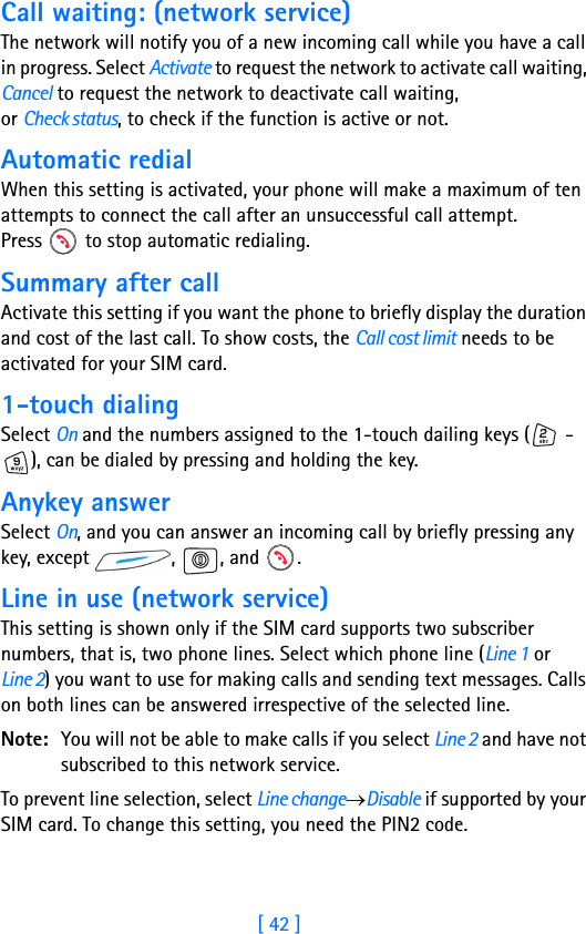 [ 42 ]3Call waiting: (network service)The network will notify you of a new incoming call while you have a call in progress. Select Activate to request the network to activate call waiting, Cancel to request the network to deactivate call waiting, or Check status, to check if the function is active or not.Automatic redialWhen this setting is activated, your phone will make a maximum of ten attempts to connect the call after an unsuccessful call attempt. Press   to stop automatic redialing.Summary after callActivate this setting if you want the phone to briefly display the duration and cost of the last call. To show costs, the Call cost limit needs to be activated for your SIM card.1-touch dialingSelect On and the numbers assigned to the 1-touch dailing keys (  - ), can be dialed by pressing and holding the key.Anykey answerSelect On, and you can answer an incoming call by briefly pressing any key, except  ,  , and  .Line in use (network service)This setting is shown only if the SIM card supports two subscriber numbers, that is, two phone lines. Select which phone line (Line 1 or Line 2) you want to use for making calls and sending text messages. Calls on both lines can be answered irrespective of the selected line.Note: You will not be able to make calls if you select Line 2 and have not subscribed to this network service.To prevent line selection, select Line change→Disable if supported by your SIM card. To change this setting, you need the PIN2 code.