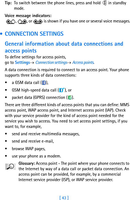 [ 43 ]Tip: To switch between the phone lines, press and hold   in standby mode.Voice message indicators:  ,  , or   is shown if you have one or several voice messages. • CONNECTION SETTINGSGeneral information about data connections and access pointsTo define settings for access points, go to Settings→ Connection settings→ Access points. A data connection is required to connect to an access point. Your phone supports three kinds of data connections:• a GSM data call ( ), • GSM high-speed data call ( ), or • packet data (GPRS) connection ( ). There are three different kinds of access points that you can define: MMS access point, WAP access point, and Internet access point (IAP). Check with your service provider for the kind of access point needed for the service you wish to access. You need to set access point settings, if you want to, for example, • send and receive multimedia messages, • send and receive e-mail, • browse WAP pages,• use your phone as a modem. Glossary: Access point - The point where your phone connects to the Internet by way of a data call or packet data connection. An access point can be provided, for example, by a commercial Internet service provider (ISP), or WAP service provider.
