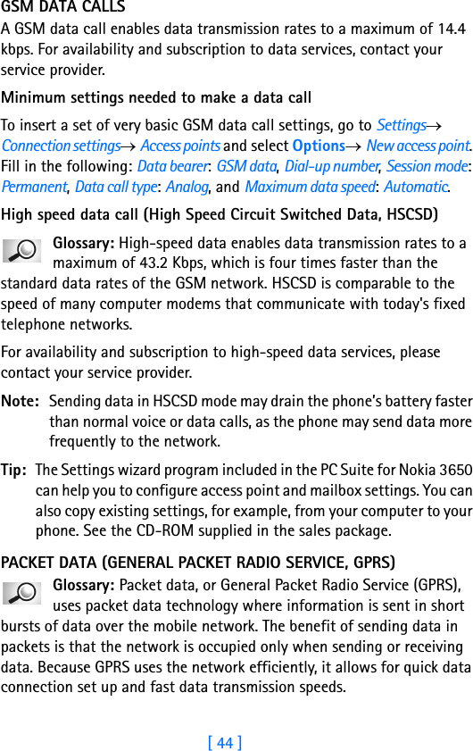 [ 44 ]3GSM DATA CALLSA GSM data call enables data transmission rates to a maximum of 14.4 kbps. For availability and subscription to data services, contact your service provider.Minimum settings needed to make a data callTo insert a set of very basic GSM data call settings, go to Settings→ Connection settings→ Access points and select Options→ New access point. Fill in the following: Data bearer: GSM data, Dial-up number, Session mode: Permanent, Data call type: Analog, and Maximum data speed: Automatic.High speed data call (High Speed Circuit Switched Data, HSCSD)Glossary: High-speed data enables data transmission rates to a maximum of 43.2 Kbps, which is four times faster than the standard data rates of the GSM network. HSCSD is comparable to the speed of many computer modems that communicate with today&apos;s fixed telephone networks. For availability and subscription to high-speed data services, please contact your service provider.Note: Sending data in HSCSD mode may drain the phone’s battery faster than normal voice or data calls, as the phone may send data more frequently to the network.Tip: The Settings wizard program included in the PC Suite for Nokia 3650 can help you to configure access point and mailbox settings. You can also copy existing settings, for example, from your computer to your phone. See the CD-ROM supplied in the sales package.PACKET DATA (GENERAL PACKET RADIO SERVICE, GPRS)Glossary: Packet data, or General Packet Radio Service (GPRS), uses packet data technology where information is sent in short bursts of data over the mobile network. The benefit of sending data in packets is that the network is occupied only when sending or receiving data. Because GPRS uses the network efficiently, it allows for quick data connection set up and fast data transmission speeds.