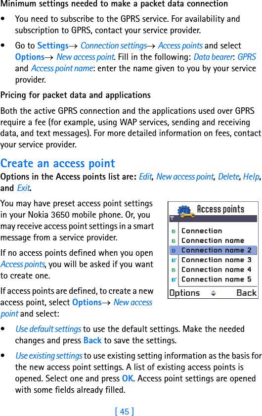 [ 45 ]Minimum settings needed to make a packet data connection• You need to subscribe to the GPRS service. For availability and subscription to GPRS, contact your service provider.•Go to Settings→ Connection settings→ Access points and select Options→ New access point. Fill in the following: Data bearer: GPRS and Access point name: enter the name given to you by your service provider.Pricing for packet data and applicationsBoth the active GPRS connection and the applications used over GPRS require a fee (for example, using WAP services, sending and receiving data, and text messages). For more detailed information on fees, contact your service provider.Create an access pointOptions in the Access points list are: Edit, New access point, Delete, Help, and Exit.You may have preset access point settings in your Nokia 3650 mobile phone. Or, you may receive access point settings in a smart message from a service provider.If no access points defined when you open Access points, you will be asked if you want to create one. If access points are defined, to create a new access point, select Options→ New access point and select:•Use default settings to use the default settings. Make the needed changes and press Back to save the settings. •Use existing settings to use existing setting information as the basis for the new access point settings. A list of existing access points is opened. Select one and press OK. Access point settings are opened with some fields already filled.