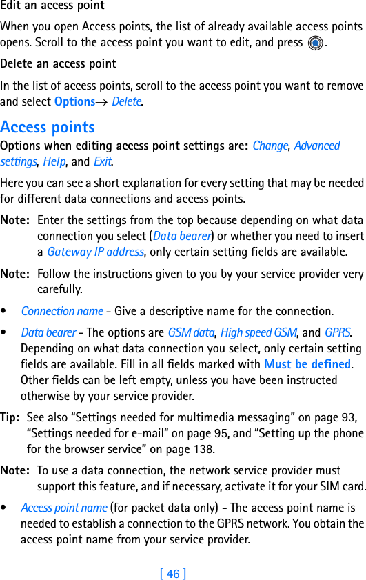 [ 46 ]3Edit an access pointWhen you open Access points, the list of already available access points opens. Scroll to the access point you want to edit, and press  .Delete an access pointIn the list of access points, scroll to the access point you want to remove and select Options→ Delete.Access pointsOptions when editing access point settings are: Change, Advanced settings, Help, and Exit.Here you can see a short explanation for every setting that may be needed for different data connections and access points.Note: Enter the settings from the top because depending on what data connection you select (Data bearer) or whether you need to insert a Gateway IP address, only certain setting fields are available.Note: Follow the instructions given to you by your service provider very carefully.•Connection name - Give a descriptive name for the connection.•Data bearer - The options are GSM data, High speed GSM, and GPRS. Depending on what data connection you select, only certain setting fields are available. Fill in all fields marked with Must be defined. Other fields can be left empty, unless you have been instructed otherwise by your service provider.Tip: See also “Settings needed for multimedia messaging” on page 93, “Settings needed for e-mail” on page 95, and “Setting up the phone for the browser service” on page 138.Note: To use a data connection, the network service provider must support this feature, and if necessary, activate it for your SIM card.•Access point name (for packet data only) - The access point name is needed to establish a connection to the GPRS network. You obtain the access point name from your service provider.