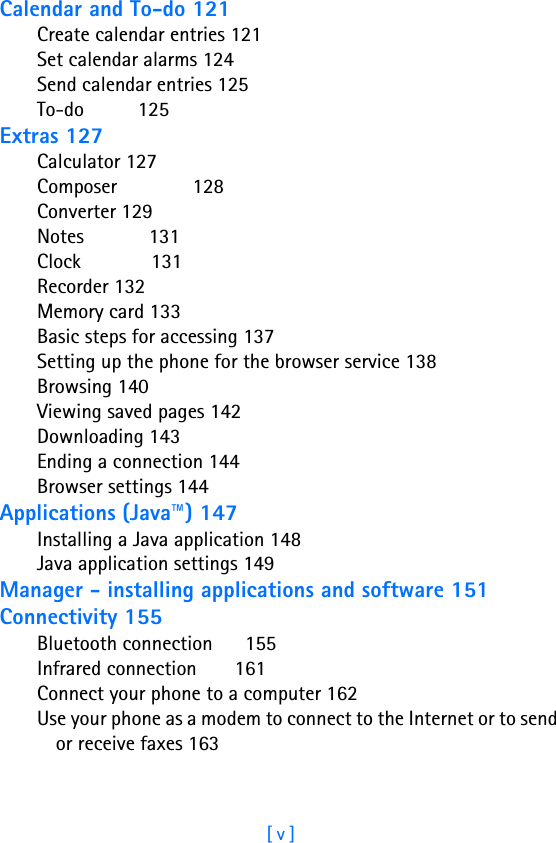 [ v ]Calendar and To-do 121Create calendar entries 121Set calendar alarms 124Send calendar entries 125To-do          125Extras 127Calculator 127Composer              128Converter 129Notes            131Clock             131Recorder 132Memory card 133Basic steps for accessing 137Setting up the phone for the browser service 138Browsing 140Viewing saved pages 142Downloading 143Ending a connection 144Browser settings 144Applications (Java™) 147Installing a Java application 148Java application settings 149Manager - installing applications and software 151Connectivity 155Bluetooth connection      155Infrared connection       161Connect your phone to a computer 162Use your phone as a modem to connect to the Internet or to send or receive faxes 163
