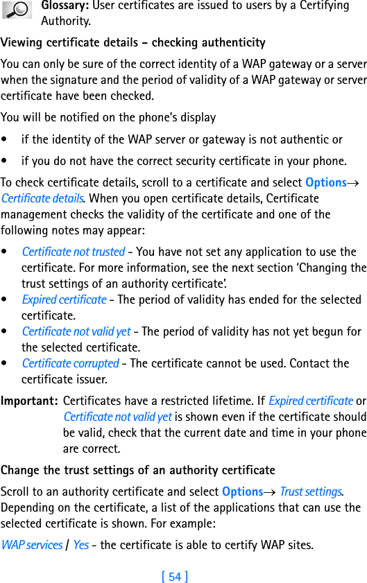 [ 54 ]3Glossary: User certificates are issued to users by a Certifying Authority.Viewing certificate details - checking authenticityYou can only be sure of the correct identity of a WAP gateway or a server when the signature and the period of validity of a WAP gateway or server certificate have been checked. You will be notified on the phone’s display • if the identity of the WAP server or gateway is not authentic or • if you do not have the correct security certificate in your phone. To check certificate details, scroll to a certificate and select Options→ Certificate details. When you open certificate details, Certificate management checks the validity of the certificate and one of the following notes may appear:•Certificate not trusted - You have not set any application to use the certificate. For more information, see the next section ‘Changing the trust settings of an authority certificate’.•Expired certificate - The period of validity has ended for the selected certificate.•Certificate not valid yet - The period of validity has not yet begun for the selected certificate.•Certificate corrupted - The certificate cannot be used. Contact the certificate issuer.Important: Certificates have a restricted lifetime. If Expired certificate or Certificate not valid yet is shown even if the certificate should be valid, check that the current date and time in your phone are correct.Change the trust settings of an authority certificateScroll to an authority certificate and select Options→ Trust settings. Depending on the certificate, a list of the applications that can use the selected certificate is shown. For example:WAP services / Yes - the certificate is able to certify WAP sites. 