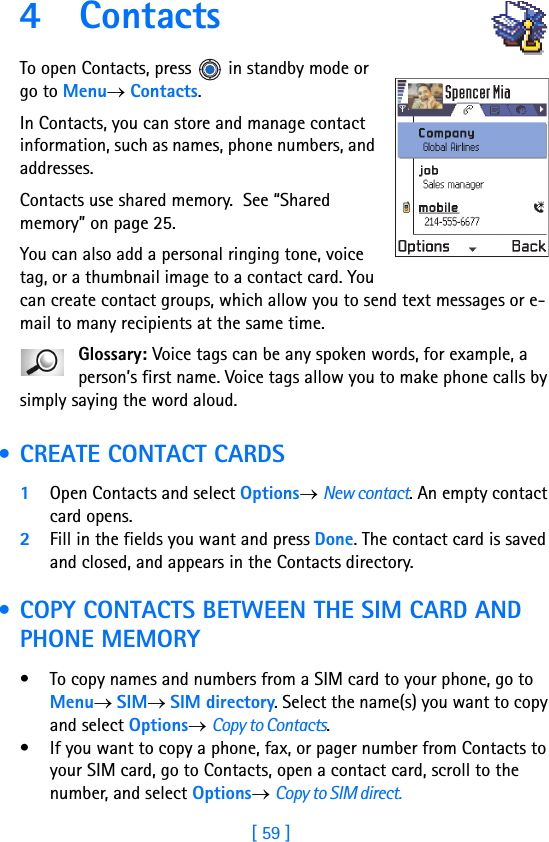 [ 59 ]4 ContactsTo open Contacts, press  in standby mode or go to Menu→ Contacts.In Contacts, you can store and manage contact information, such as names, phone numbers, and addresses.Contacts use shared memory.  See “Shared memory” on page 25.You can also add a personal ringing tone, voice tag, or a thumbnail image to a contact card. You can create contact groups, which allow you to send text messages or e-mail to many recipients at the same time.Glossary: Voice tags can be any spoken words, for example, a person’s first name. Voice tags allow you to make phone calls by simply saying the word aloud. • CREATE CONTACT CARDS1Open Contacts and select Options→ New contact. An empty contact card opens. 2Fill in the fields you want and press Done. The contact card is saved and closed, and appears in the Contacts directory. • COPY CONTACTS BETWEEN THE SIM CARD AND PHONE MEMORY• To copy names and numbers from a SIM card to your phone, go to Menu→ SIM→ SIM directory. Select the name(s) you want to copy and select Options→ Copy to Contacts.• If you want to copy a phone, fax, or pager number from Contacts to your SIM card, go to Contacts, open a contact card, scroll to the number, and select Options→ Copy to SIM direct.