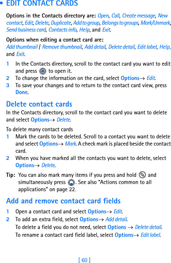 [ 60 ]4 • EDIT CONTACT CARDSOptions in the Contacts directory are: Open, Call, Create message, New contact, Edit, Delete, Duplicate, Add to group, Belongs to groups, Mark/Unmark, Send business card, Contacts info, Help, and Exit.Options when editing a contact card are: Add thumbnail / Remove thumbnail, Add detail, Delete detail, Edit label, Help, and Exit.1In the Contacts directory, scroll to the contact card you want to edit and press   to open it.2To change the information on the card, select Options→ Edit.3To save your changes and to return to the contact card view, press Done.Delete contact cardsIn the Contacts directory, scroll to the contact card you want to delete and select Options→ Delete.To delete many contact cards1Mark the cards to be deleted. Scroll to a contact you want to delete and select Options→ Mark. A check mark is placed beside the contact card. 2When you have marked all the contacts you want to delete, select Options→ Delete. Tip: You can also mark many items if you press and hold   and simultaneously press  . See also “Actions common to all applications” on page 22.Add and remove contact card fields1Open a contact card and select Options→ Edit.2To add an extra field, select Options→ Add detail.To delete a field you do not need, select Options → Delete detail.To rename a contact card field label, select Options→ Edit label.