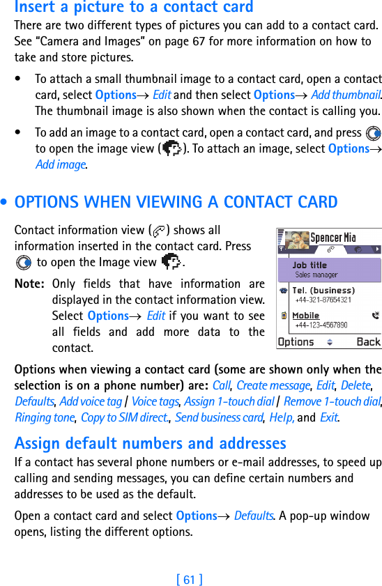 [ 61 ]Insert a picture to a contact cardThere are two different types of pictures you can add to a contact card. See “Camera and Images” on page 67 for more information on how to take and store pictures.• To attach a small thumbnail image to a contact card, open a contact card, select Options→ Edit and then select Options→ Add thumbnail. The thumbnail image is also shown when the contact is calling you.• To add an image to a contact card, open a contact card, and press   to open the image view ( ). To attach an image, select Options→ Add image. • OPTIONS WHEN VIEWING A CONTACT CARDContact information view ( ) shows all information inserted in the contact card. Press  to open the Image view  .Note: Only fields that have information aredisplayed in the contact information view.Select Options→ Edit if you want to seeall fields and add more data to thecontact.Options when viewing a contact card (some are shown only when the selection is on a phone number) are: Call, Create message, Edit, Delete, Defaults, Add voice tag / Voice tags, Assign 1-touch dial / Remove 1-touch dial, Ringing tone, Copy to SIM direct., Send business card, Help, and Exit.Assign default numbers and addressesIf a contact has several phone numbers or e-mail addresses, to speed up calling and sending messages, you can define certain numbers and addresses to be used as the default.Open a contact card and select Options→ Defaults. A pop-up window opens, listing the different options.