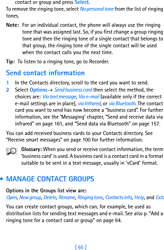 [ 65 ]contact or group and press Select.To remove the ringing tone, select No personal tone from the list of ringing tones.Note: For an individual contact, the phone will always use the ringing tone that was assigned last. So, if you first change a group ringing tone and then the ringing tone of a single contact that belongs to that group, the ringing tone of the single contact will be used when the contact calls you the next time.Tip: To listen to a ringing tone, go to Recorder.Send contact information1In the Contacts directory, scroll to the card you want to send.2Select Options→ Send business card then select the method, the choices are: Via text message, Via e-mail (available only if the correct e-mail settings are in place), via Infrared, or via Bluetooth. The contact card you want to send has now become a “business card”. For further information, see the ‘Messaging’ chapter, “Send and receive data via infrared” on page 161, and “Send data via Bluetooth” on page 157.You can add received business cards to your Contacts directory. See “Receive smart messages” on page 100 for further information.Glossary: When you send or receive contact information, the term ‘business card’ is used. A business card is a contact card in a format suitable to be sent in a text message, usually in ‘vCard’ format. • MANAGE CONTACT GROUPSOptions in the Groups list view are: Open, New group, Delete, Rename, Ringing tone, Contacts info, Help, and Exit.You can create contact groups, which can, for example, be used as distribution lists for sending text messages and e-mail. See also p. “Add a ringing tone for a contact card or group” on page 64.