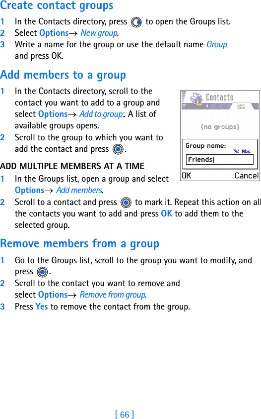 [ 66 ]4Create contact groups1In the Contacts directory, press   to open the Groups list.2Select Options→ New group.3Write a name for the group or use the default name Group and press OK. Add members to a group1In the Contacts directory, scroll to the contact you want to add to a group and select Options→ Add to group:. A list of available groups opens. 2Scroll to the group to which you want to add the contact and press  .ADD MULTIPLE MEMBERS AT A TIME1In the Groups list, open a group and select Options→ Add members.2Scroll to a contact and press   to mark it. Repeat this action on all the contacts you want to add and press OK to add them to the selected group.Remove members from a group1Go to the Groups list, scroll to the group you want to modify, and press .2Scroll to the contact you want to remove and select Options→ Remove from group.3Press Yes to remove the contact from the group.