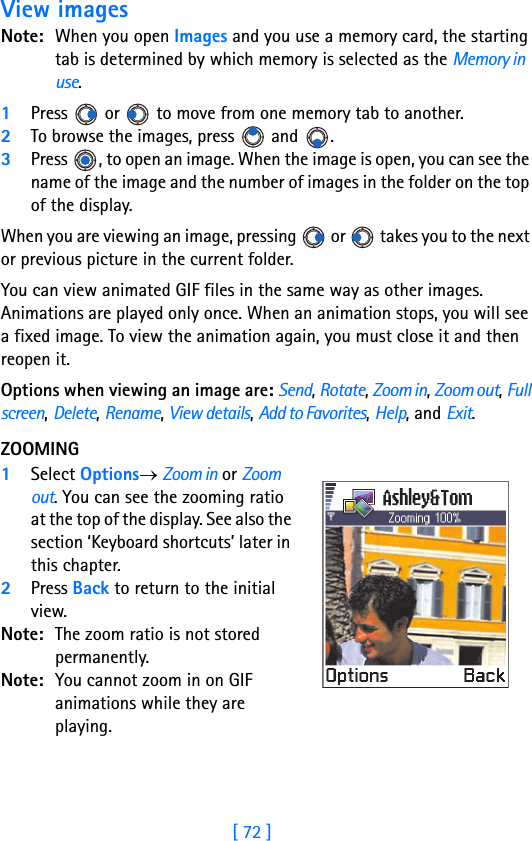 [ 72 ]5View imagesNote: When you open Images and you use a memory card, the starting tab is determined by which memory is selected as the Memory in use.1Press   or   to move from one memory tab to another.2To browse the images, press   and  . 3Press  , to open an image. When the image is open, you can see the name of the image and the number of images in the folder on the top of the display.When you are viewing an image, pressing   or   takes you to the next or previous picture in the current folder.You can view animated GIF files in the same way as other images. Animations are played only once. When an animation stops, you will see a fixed image. To view the animation again, you must close it and then reopen it.Options when viewing an image are: Send, Rotate, Zoom in, Zoom out, Full screen, Delete, Rename, View details, Add to Favorites, Help, and Exit.ZOOMING1Select Options→ Zoom in or Zoom out. You can see the zooming ratio at the top of the display. See also the section ‘Keyboard shortcuts’ later in this chapter.2Press Back to return to the initial view.Note: The zoom ratio is not stored permanently.Note: You cannot zoom in on GIF animations while they are playing.