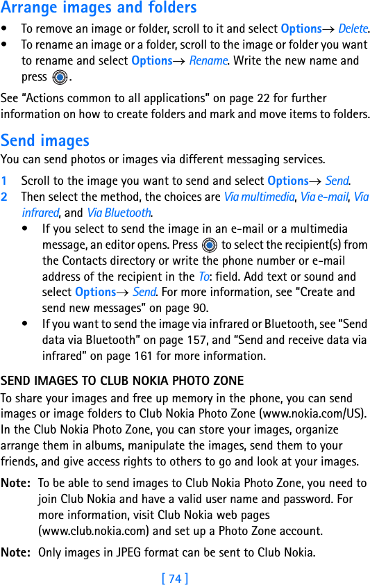 [ 74 ]5Arrange images and folders• To remove an image or folder, scroll to it and select Options→ Delete.• To rename an image or a folder, scroll to the image or folder you want to rename and select Options→ Rename. Write the new name and press .See “Actions common to all applications” on page 22 for further information on how to create folders and mark and move items to folders.Send imagesYou can send photos or images via different messaging services.1Scroll to the image you want to send and select Options→ Send. 2Then select the method, the choices are Via multimedia, Via e-mail, Via infrared, and Via Bluetooth.• If you select to send the image in an e-mail or a multimedia message, an editor opens. Press   to select the recipient(s) from the Contacts directory or write the phone number or e-mail address of the recipient in the To: field. Add text or sound and select Options→ Send. For more information, see “Create and send new messages” on page 90.• If you want to send the image via infrared or Bluetooth, see “Send data via Bluetooth” on page 157, and “Send and receive data via infrared” on page 161 for more information.SEND IMAGES TO CLUB NOKIA PHOTO ZONETo share your images and free up memory in the phone, you can send images or image folders to Club Nokia Photo Zone (www.nokia.com/US). In the Club Nokia Photo Zone, you can store your images, organize arrange them in albums, manipulate the images, send them to your friends, and give access rights to others to go and look at your images.Note: To be able to send images to Club Nokia Photo Zone, you need to join Club Nokia and have a valid user name and password. For more information, visit Club Nokia web pages (www.club.nokia.com) and set up a Photo Zone account.Note: Only images in JPEG format can be sent to Club Nokia.