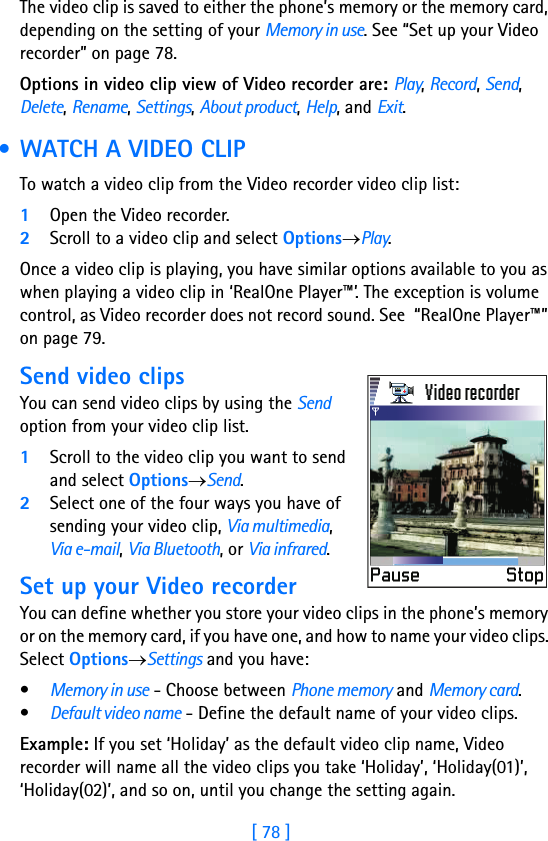 [ 78 ]The video clip is saved to either the phone’s memory or the memory card, depending on the setting of your Memory in use. See “Set up your Video recorder” on page 78.Options in video clip view of Video recorder are: Play, Record, Send, Delete, Rename, Settings, About product, Help, and Exit. • WATCH A VIDEO CLIPTo watch a video clip from the Video recorder video clip list:1Open the Video recorder.2Scroll to a video clip and select Options→Play.Once a video clip is playing, you have similar options available to you as when playing a video clip in ‘RealOne Player™’. The exception is volume control, as Video recorder does not record sound. See  “RealOne Player™” on page 79.Send video clipsYou can send video clips by using the Send option from your video clip list.1Scroll to the video clip you want to send and select Options→Send.2Select one of the four ways you have of sending your video clip, Via multimedia, Via e-mail, Via Bluetooth, or Via infrared.Set up your Video recorderYou can define whether you store your video clips in the phone’s memory or on the memory card, if you have one, and how to name your video clips. Select Options→Settings and you have:•Memory in use - Choose between Phone memory and Memory card.•Default video name - Define the default name of your video clips.Example: If you set ‘Holiday’ as the default video clip name, Video recorder will name all the video clips you take ‘Holiday’, ‘Holiday(01)’, ‘Holiday(02)’, and so on, until you change the setting again.