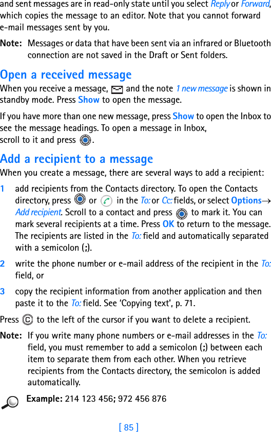 [ 85 ]and sent messages are in read-only state until you select Reply or Forward, which copies the message to an editor. Note that you cannot forward e-mail messages sent by you.Note: Messages or data that have been sent via an infrared or Bluetooth connection are not saved in the Draft or Sent folders.Open a received messageWhen you receive a message,   and the note 1 new message is shown in standby mode. Press Show to open the message. If you have more than one new message, press Show to open the Inbox to see the message headings. To open a message in Inbox, scroll to it and press  .Add a recipient to a messageWhen you create a message, there are several ways to add a recipient: 1add recipients from the Contacts directory. To open the Contacts directory, press   or   in the To: or Cc: fields, or select Options→ Add recipient. Scroll to a contact and press   to mark it. You can mark several recipients at a time. Press OK to return to the message. The recipients are listed in the To: field and automatically separated with a semicolon (;).2write the phone number or e-mail address of the recipient in the To: field, or3copy the recipient information from another application and then paste it to the To: field. See ‘Copying text’, p. 71.Press   to the left of the cursor if you want to delete a recipient.Note: If you write many phone numbers or e-mail addresses in the To: field, you must remember to add a semicolon (;) between each item to separate them from each other. When you retrieve recipients from the Contacts directory, the semicolon is added automatically.Example: 214 123 456; 972 456 876