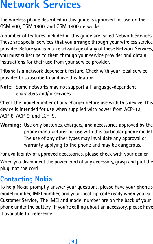[ 9 ]Network ServicesThe wireless phone described in this guide is approved for use on the GSM 900, GSM 1800, and GSM 1900 networks.A number of features included in this guide are called Network Services. These are special services that you arrange through your wireless service provider. Before you can take advantage of any of these Network Services, you must subscribe to them through your service provider and obtain instructions for their use from your service provider.Triband is a network dependent feature. Check with your local service provider to subscribe to and use this feature.Note: Some networks may not support all language-dependent characters and/or services.Check the model number of any charger before use with this device. This device is intended for use when supplied with power from ACP-12, ACP-8, ACP-9, and LCH-9.Warning: Use only batteries, chargers, and accessories approved by the phone manufacturer for use with this particular phone model. The use of any other types may invalidate any approval or warranty applying to the phone and may be dangerous.For availability of approved accessories, please check with your dealer.When you disconnect the power cord of any accessory, grasp and pull the plug, not the cord.Contacting NokiaTo help Nokia promptly answer your questions, please have your phone’s model number, IMEI number, and your local zip code ready when you call Customer Service,  The IMEI and model number are on the back of your phone under the battery.  If you’re calling about an accessory, please have it available for reference.